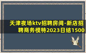 天津夜场ktv招聘房间-新店招聘商务模特2023日结1500