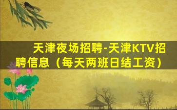 天津夜场招聘-天津KTV招聘信息（每天两班日结工资）