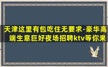 天津这里有包吃住无要求-豪华高端生意巨好夜场招聘ktv等你来