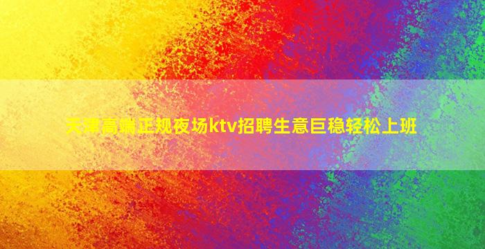 天津高端正规夜场ktv招聘生意巨稳轻松上班