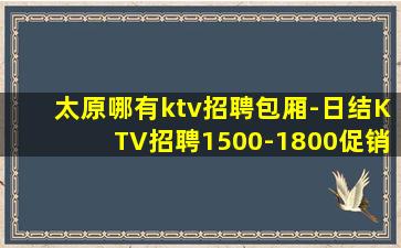 太原哪有ktv招聘包厢-日结KTV招聘1500-1800促销