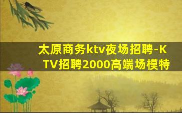 太原商务ktv夜场招聘-KTV招聘2000高端场模特