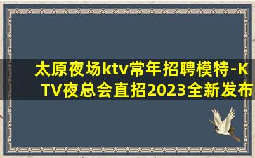 太原夜场ktv常年招聘模特-KTV夜总会直招2023全新发布