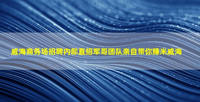 威海商务场招聘内部直招军哥团队亲自带你赚米威海