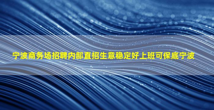 宁波商务场招聘内部直招生意稳定好上班可保底宁波