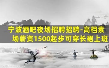 宁波酒吧夜场招聘招聘-高档素场薪资1500起步可穿长裙上班