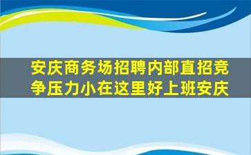 安庆商务场招聘内部直招竞争压力小在这里好上班安庆