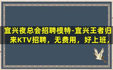 宜兴夜总会招聘模特-宜兴王者归来KTV招聘，无费用，好上班，