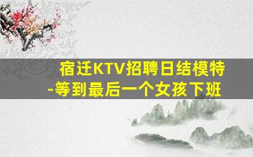 宿迁KTV招聘日结模特-等到最后一个女孩下班