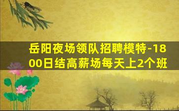 岳阳夜场领队招聘模特-1800日结高薪场每天上2个班