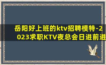 岳阳好上班的ktv招聘模特-2023求职KTV夜总会日进前进