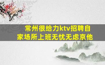 常州很给力ktv招聘自家场所上班无忧无虑京他