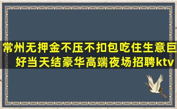 常州无押金不压不扣包吃住生意巨好当天结豪华高端夜场招聘ktv