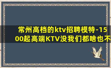 常州高档的ktv招聘模特-1500起高端KTV没我们都啥也不