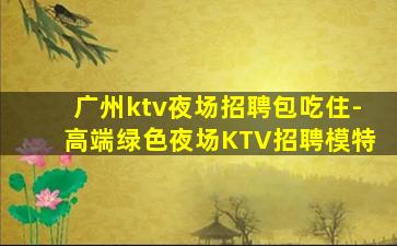 广州ktv夜场招聘包吃住-高端绿色夜场KTV招聘模特