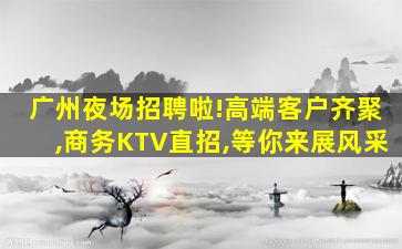 广州夜场招聘啦!高端客户齐聚,商务KTV直招,等你来展风采