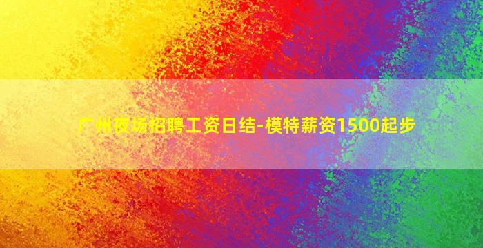 广州夜场招聘工资日结-模特薪资1500起步