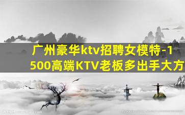 广州豪华ktv招聘女模特-1500高端KTV老板多出手大方