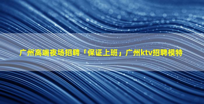 广州高端夜场招聘「保证上班」广州ktv招聘模特