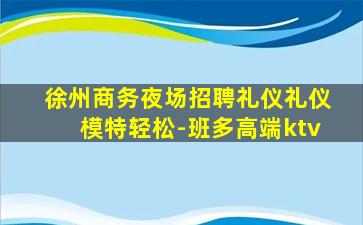 徐州商务夜场招聘礼仪礼仪模特轻松-班多高端ktv