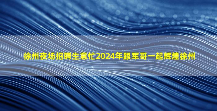 徐州夜场招聘生意忙2024年跟军哥一起辉煌徐州