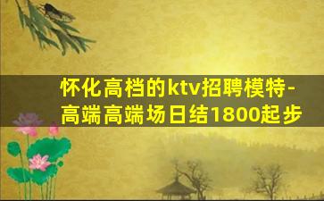 怀化高档的ktv招聘模特-高端高端场日结1800起步