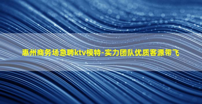 惠州商务场急聘ktv模特-实力团队优质客源带飞