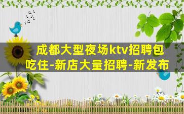 成都大型夜场ktv招聘包吃住-新店大量招聘-新发布