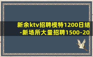 新余ktv招聘模特1200日结-新场所大量招聘1500-20