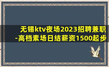 无锡ktv夜场2023招聘兼职-高档素场日结薪资1500起步