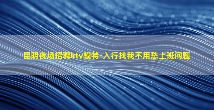 昆明夜场招聘ktv模特-入行找我不用愁上班问题