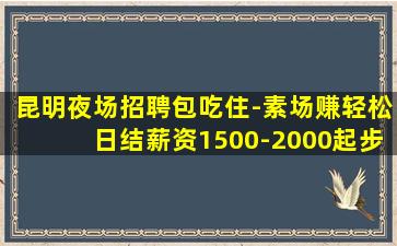 昆明夜场招聘包吃住-素场赚轻松日结薪资1500-2000起步