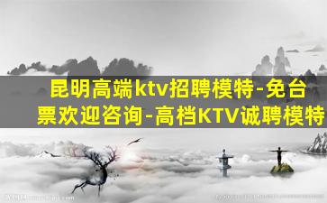 昆明高端ktv招聘模特-免台票欢迎咨询-高档KTV诚聘模特