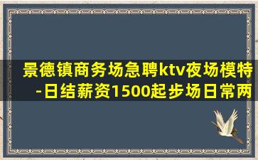 景德镇商务场急聘ktv夜场模特-日结薪资1500起步场日常两