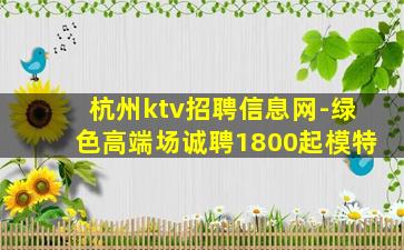 杭州ktv招聘信息网-绿色高端场诚聘1800起模特