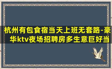 杭州有包食宿当天上班无套路-豪华ktv夜场招聘房多生意巨好当