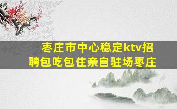 枣庄市中心稳定ktv招聘包吃包住亲自驻场枣庄