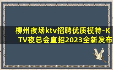 柳州夜场ktv招聘优质模特-KTV夜总会直招2023全新发布