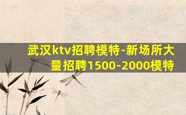 武汉ktv招聘模特-新场所大量招聘1500-2000模特