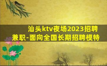 汕头ktv夜场2023招聘兼职-面向全国长期招聘模特