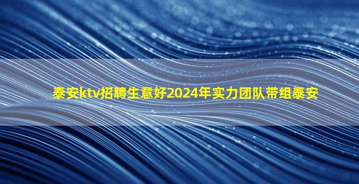 泰安ktv招聘生意好2024年实力团队带组泰安