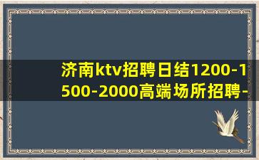 济南ktv招聘日结1200-1500-2000高端场所招聘-