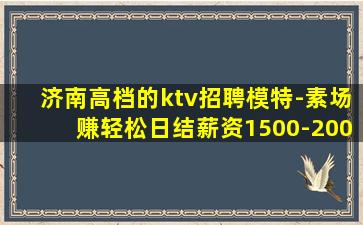 济南高档的ktv招聘模特-素场赚轻松日结薪资1500-200