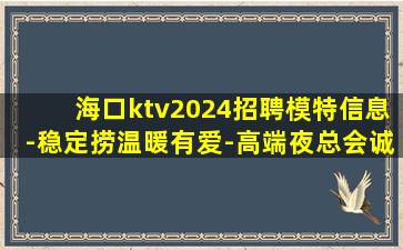 海口ktv2024招聘模特信息-稳定捞温暖有爱-高端夜总会诚