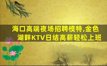 海口高端夜场招聘模特,金色湖畔KTV日结高薪轻松上班