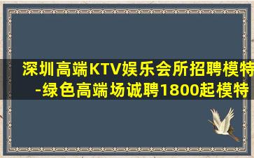 深圳高端KTV娱乐会所招聘模特-绿色高端场诚聘1800起模特