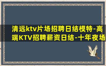 清远ktv片场招聘日结模特-高端KTV招聘薪资日结-十年夜场