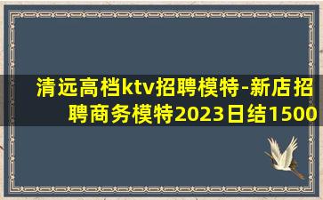 清远高档ktv招聘模特-新店招聘商务模特2023日结1500