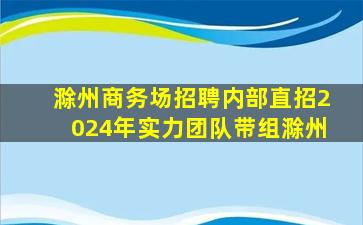 滁州商务场招聘内部直招2024年实力团队带组滁州