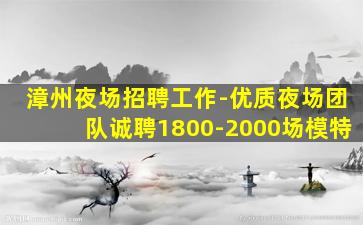 漳州夜场招聘工作-优质夜场团队诚聘1800-2000场模特